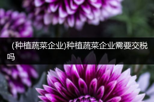 （种植蔬菜企业)种植蔬菜企业需要交税吗