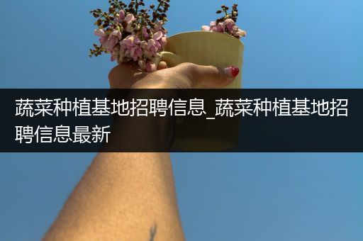 蔬菜种植基地招聘信息_蔬菜种植基地招聘信息最新