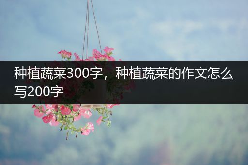 种植蔬菜300字，种植蔬菜的作文怎么写200字